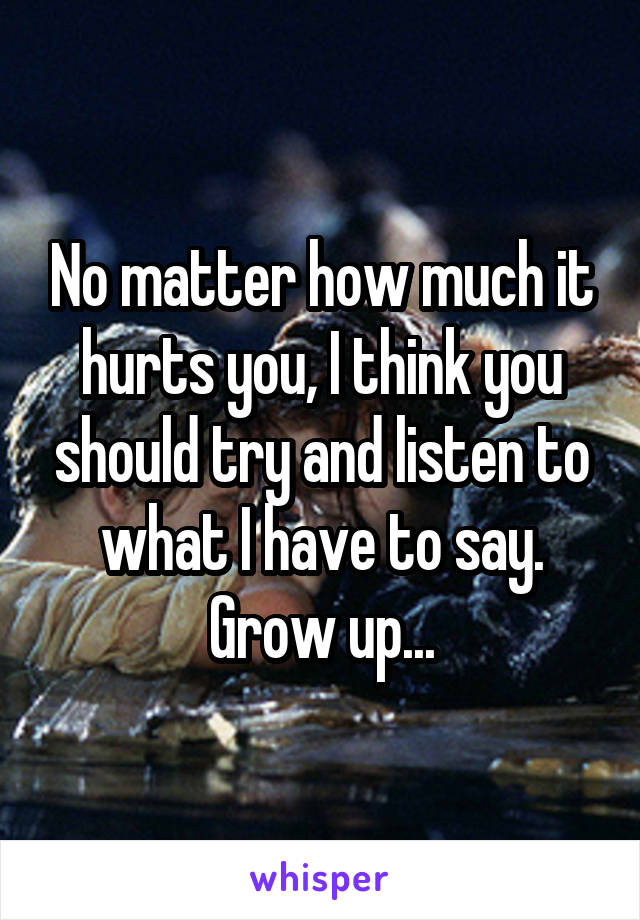 No matter how much it hurts you, I think you should try and listen to what I have to say. Grow up...