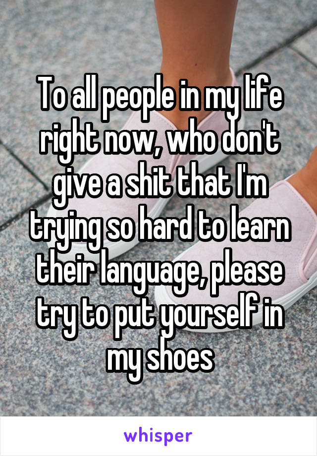 To all people in my life right now, who don't give a shit that I'm trying so hard to learn their language, please try to put yourself in my shoes