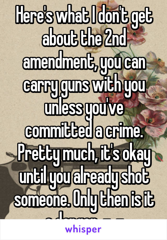 Here's what I don't get about the 2nd amendment, you can carry guns with you unless you've committed a crime. Pretty much, it's okay until you already shot someone. Only then is it a danger. -_-