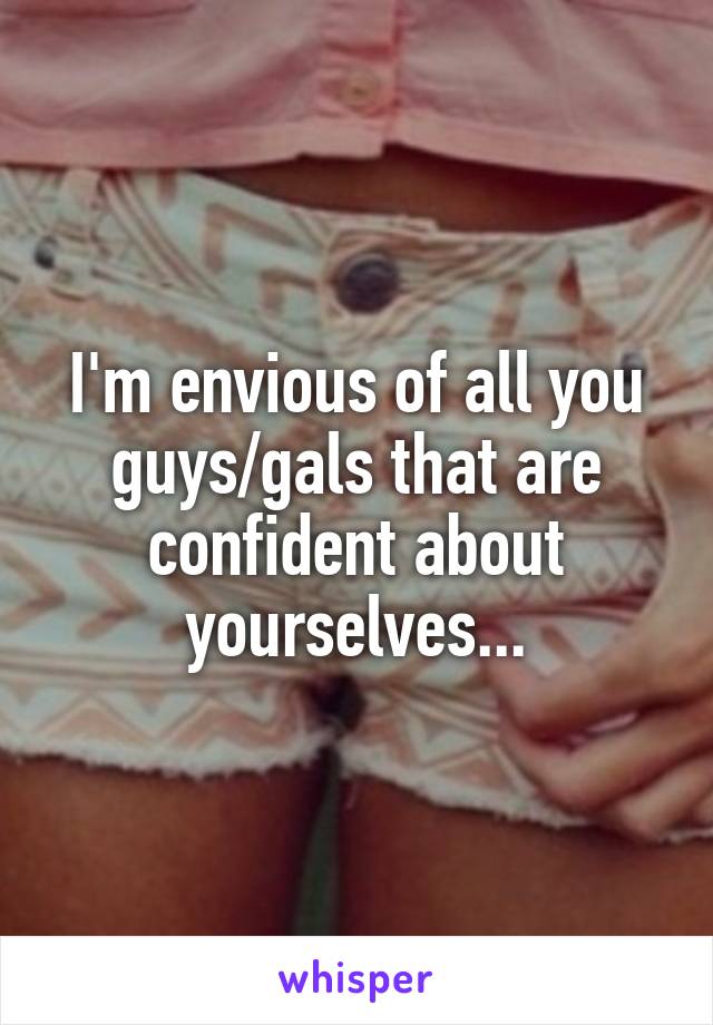 I'm envious of all you guys/gals that are confident about yourselves...