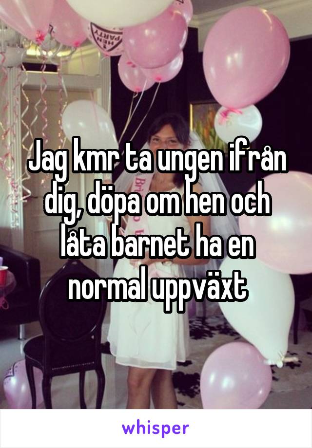 Jag kmr ta ungen ifrån dig, döpa om hen och låta barnet ha en normal uppväxt