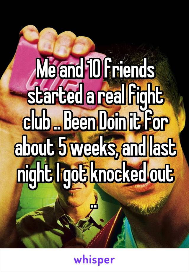 Me and 10 friends started a real fight club .. Been Doin it for about 5 weeks, and last night I got knocked out .. 