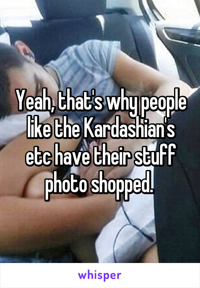 Yeah, that's why people like the Kardashian's etc have their stuff photo shopped. 