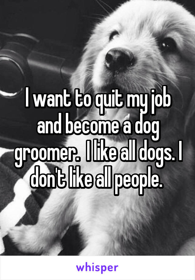 I want to quit my job and become a dog groomer.  I like all dogs. I don't like all people. 