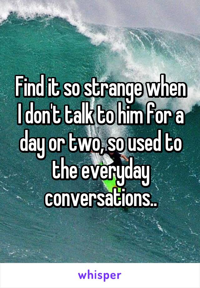 Find it so strange when I don't talk to him for a day or two, so used to the everyday conversations..