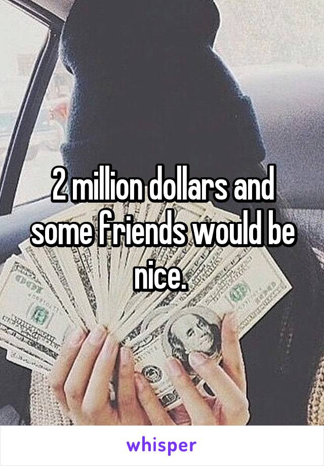 2 million dollars and some friends would be nice. 