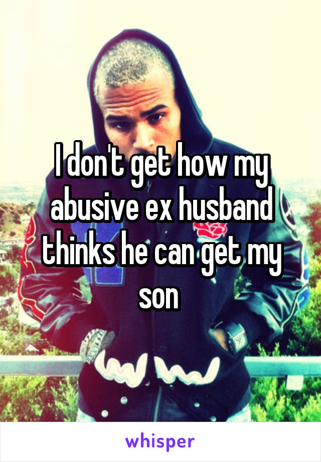 I don't get how my abusive ex husband thinks he can get my son 