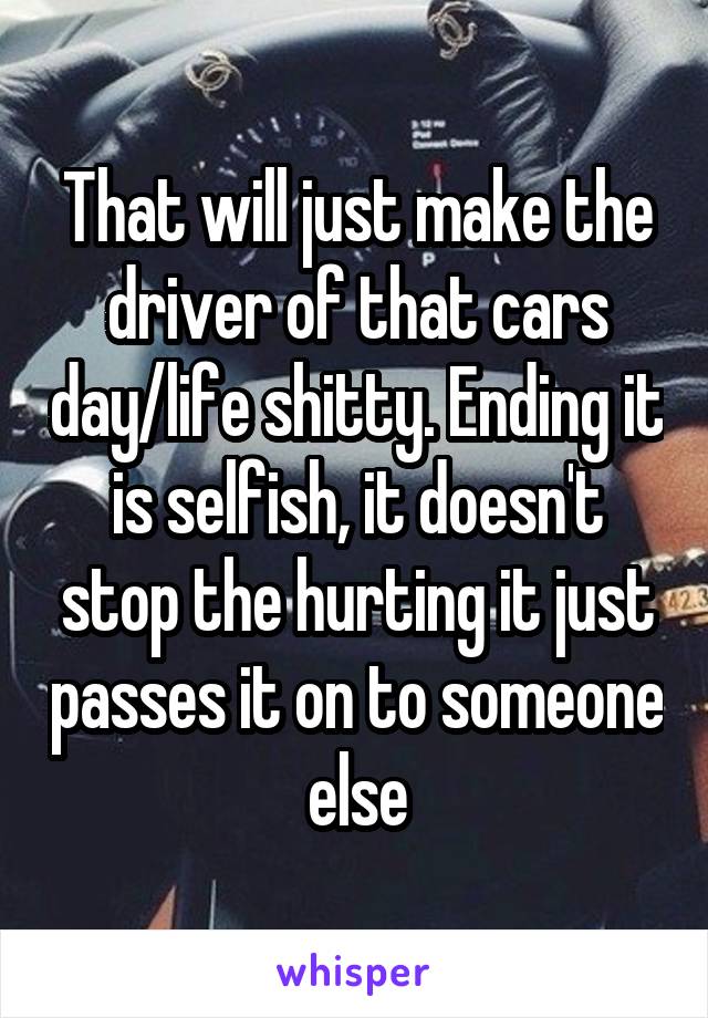 That will just make the driver of that cars day/life shitty. Ending it is selfish, it doesn't stop the hurting it just passes it on to someone else