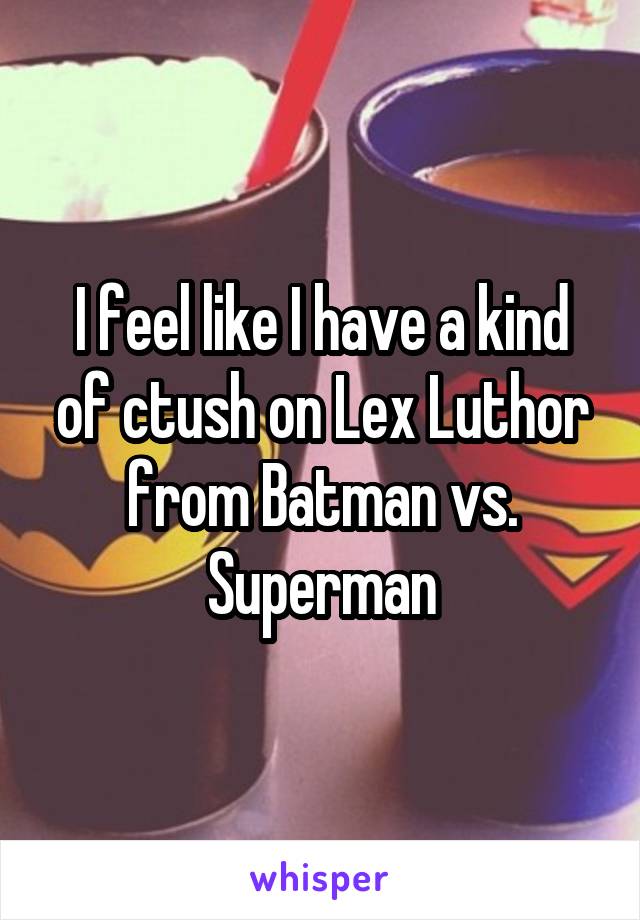 I feel like I have a kind of ctush on Lex Luthor from Batman vs. Superman