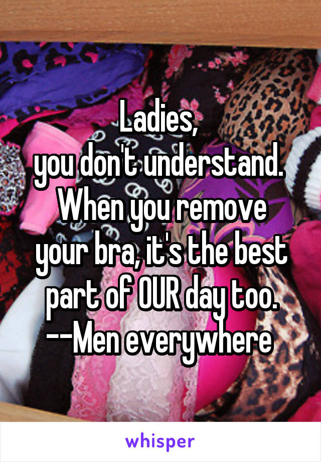 Ladies, 
you don't understand. 
When you remove your bra, it's the best part of OUR day too.
--Men everywhere 