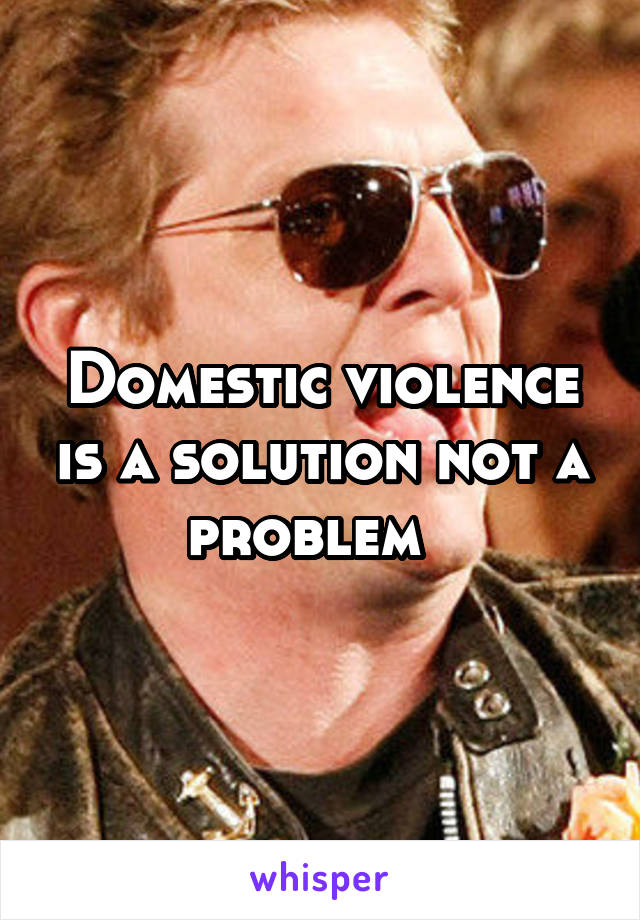 Domestic violence is a solution not a problem  