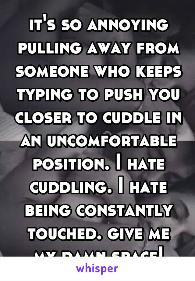 it's so annoying pulling away from someone who keeps typing to push you closer to cuddle in an uncomfortable position. I hate cuddling. I hate being constantly touched. give me my damn space!