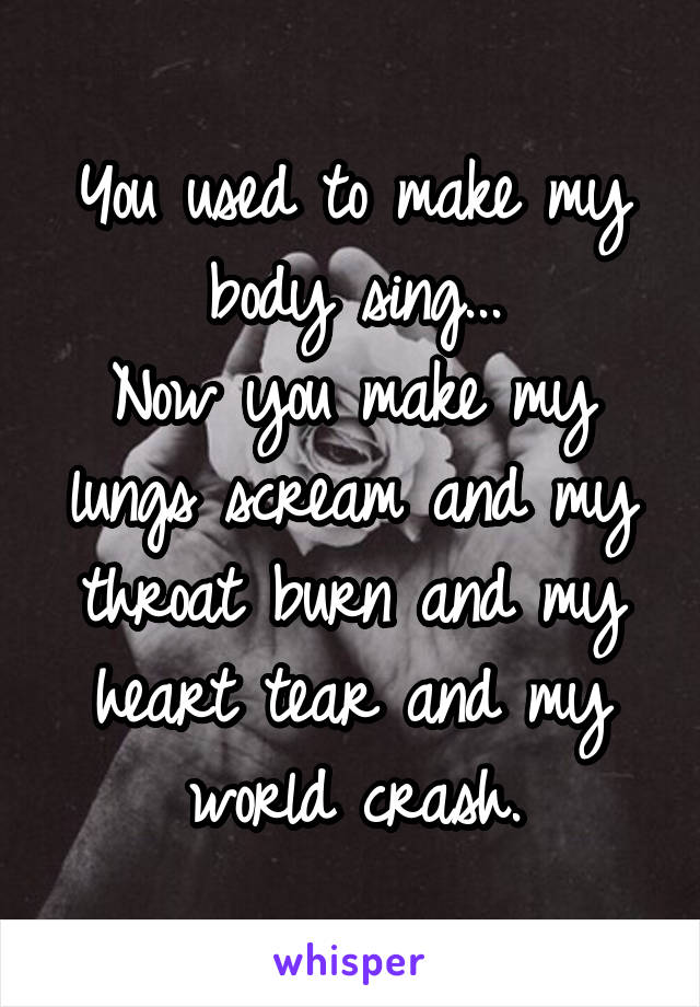 You used to make my body sing...
Now you make my lungs scream and my throat burn and my heart tear and my world crash.