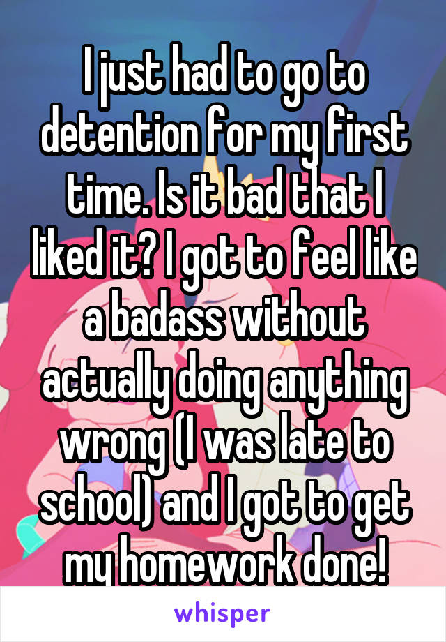 I just had to go to detention for my first time. Is it bad that I liked it? I got to feel like a badass without actually doing anything wrong (I was late to school) and I got to get my homework done!