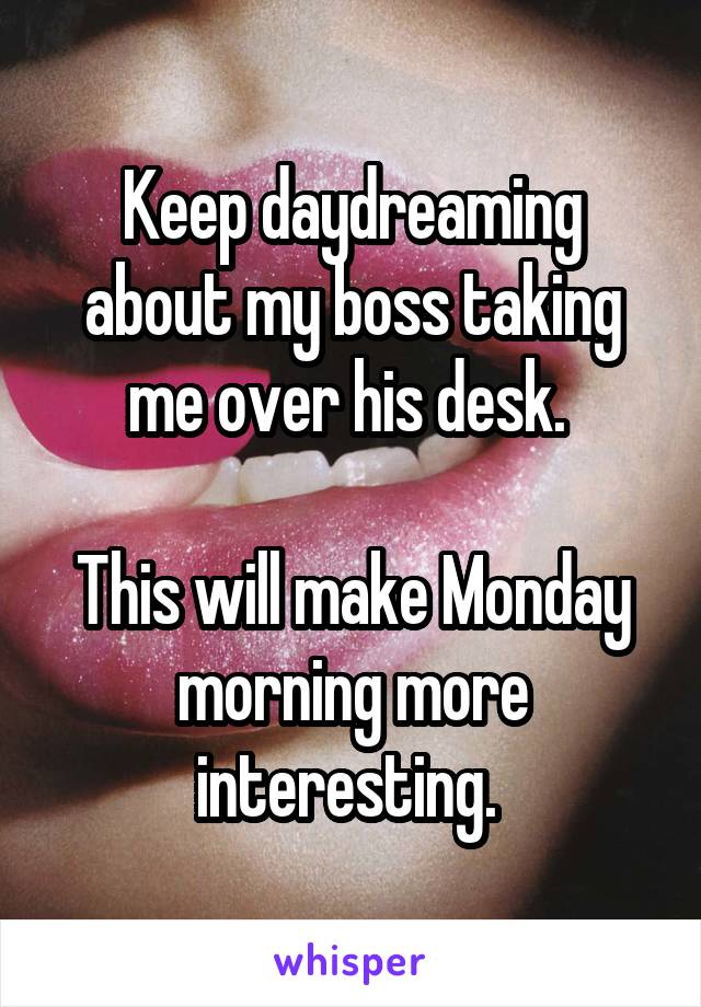 Keep daydreaming about my boss taking me over his desk. 

This will make Monday morning more interesting. 