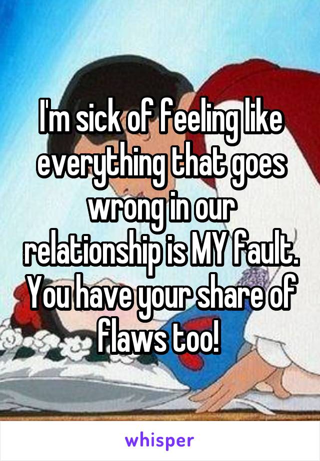 I'm sick of feeling like everything that goes wrong in our relationship is MY fault. You have your share of flaws too! 