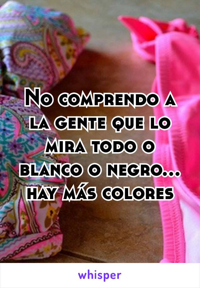 No comprendo a la gente que lo mira todo o blanco o negro... hay más colores