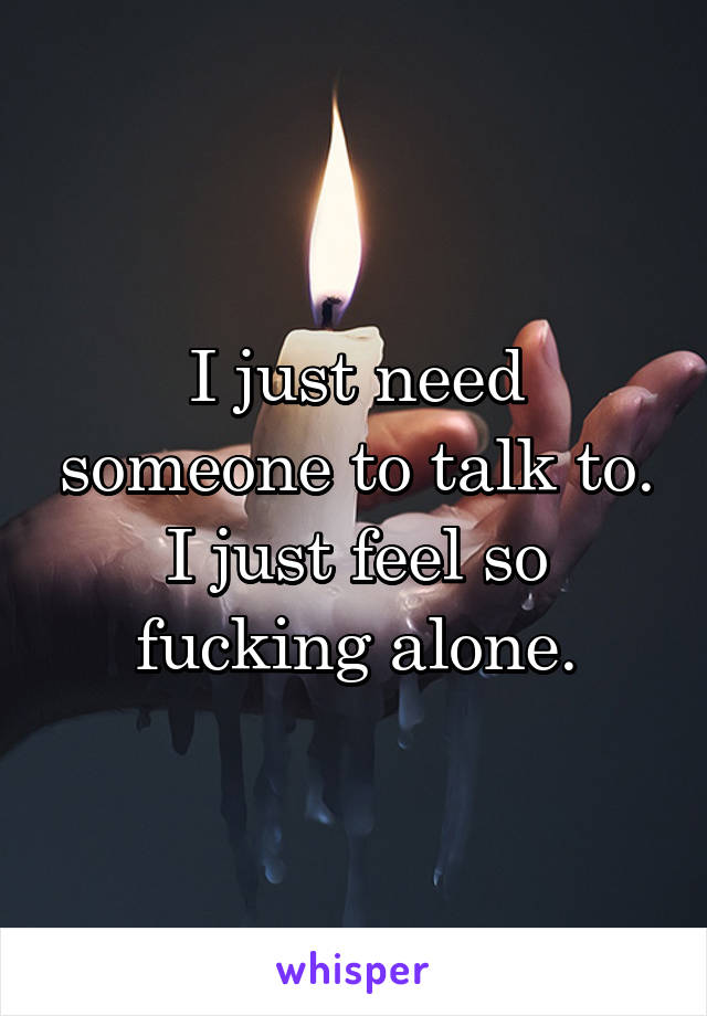 I just need someone to talk to. I just feel so fucking alone.