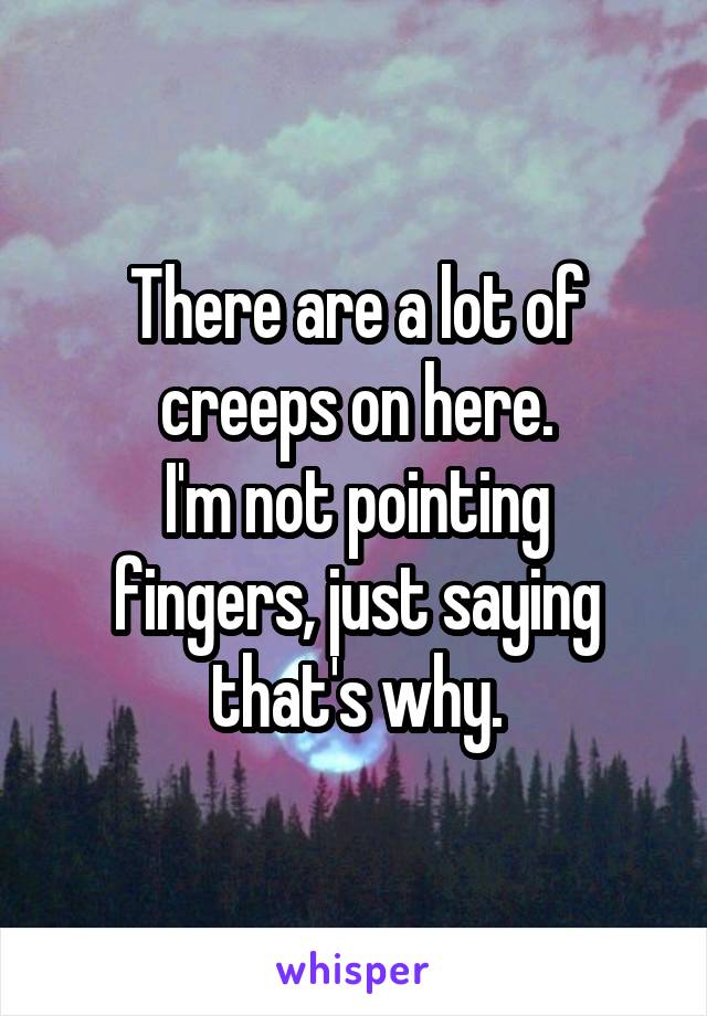 There are a lot of creeps on here.
I'm not pointing fingers, just saying that's why.