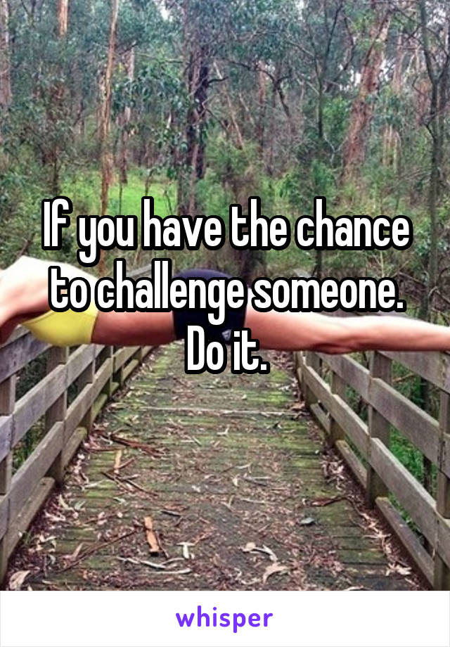 If you have the chance to challenge someone. Do it.
