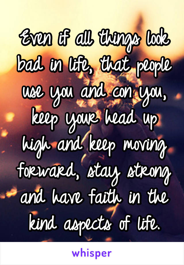 Even if all things look bad in life, that people use you and con you, keep your head up high and keep moving forward, stay strong and have faith in the kind aspects of life.