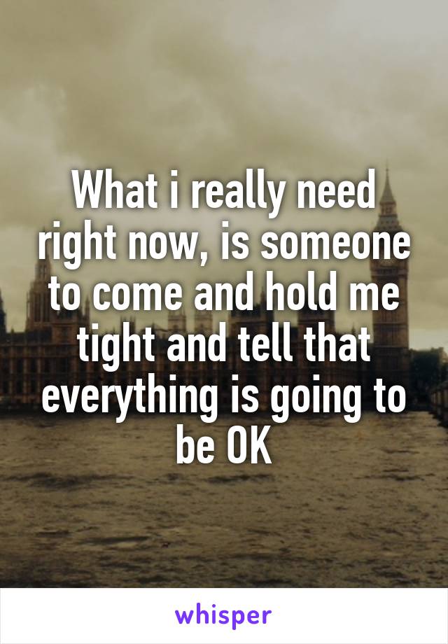 What i really need right now, is someone to come and hold me tight and tell that everything is going to be OK