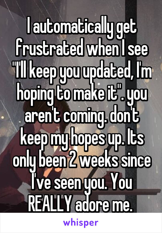 I automatically get frustrated when I see "I'll keep you updated, I'm hoping to make it". you aren't coming. don't keep my hopes up. Its only been 2 weeks since I've seen you. You REALLY adore me. 