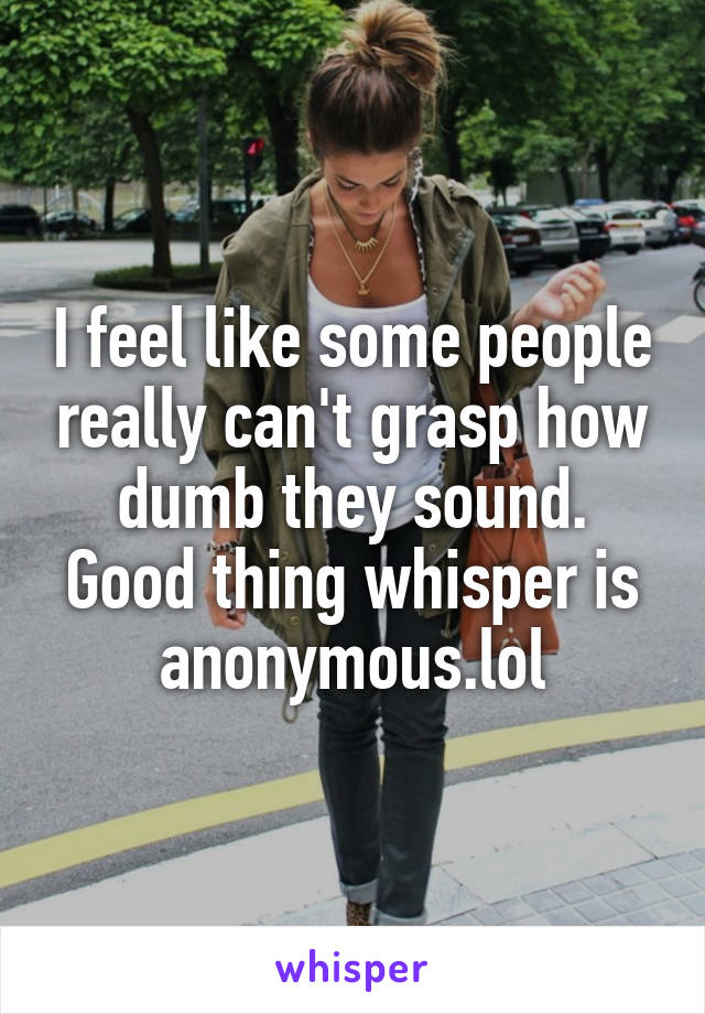 I feel like some people really can't grasp how dumb they sound. Good thing whisper is anonymous.lol