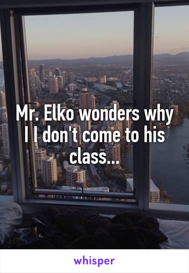 Mr. Elko wonders why I I don't come to his class...