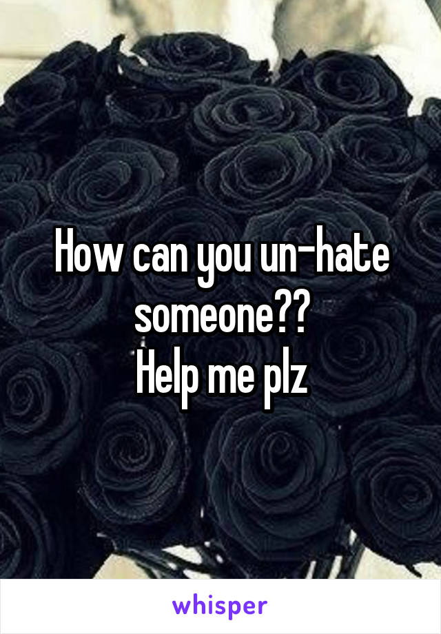 How can you un-hate someone??
Help me plz