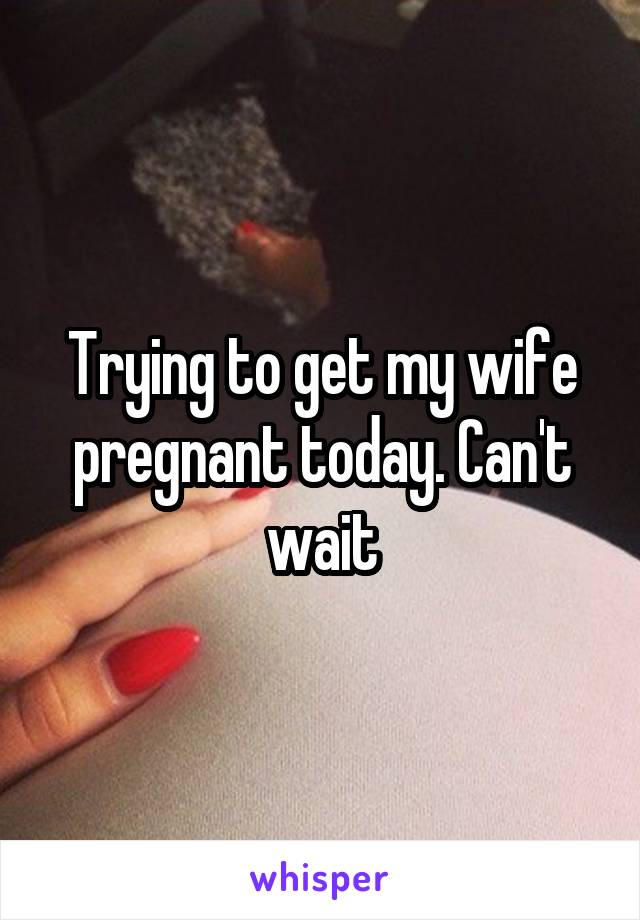 Trying to get my wife pregnant today. Can't wait