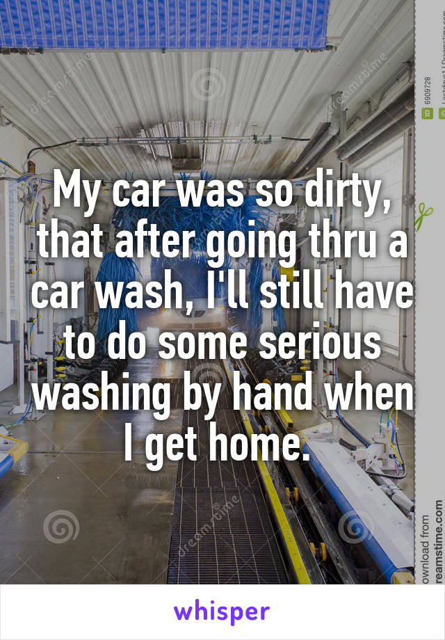 My car was so dirty, that after going thru a car wash, I'll still have to do some serious washing by hand when I get home. 