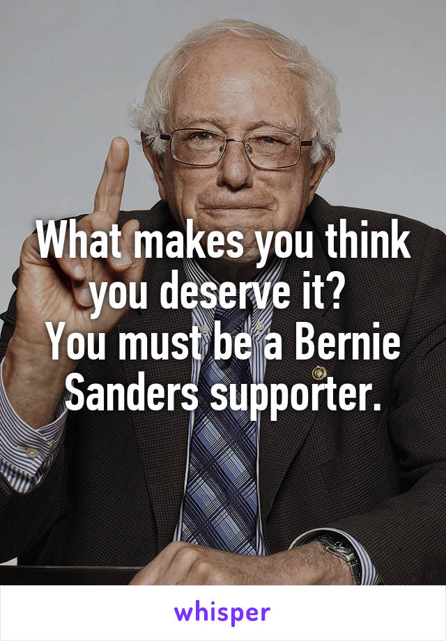 What makes you think you deserve it? 
You must be a Bernie Sanders supporter.