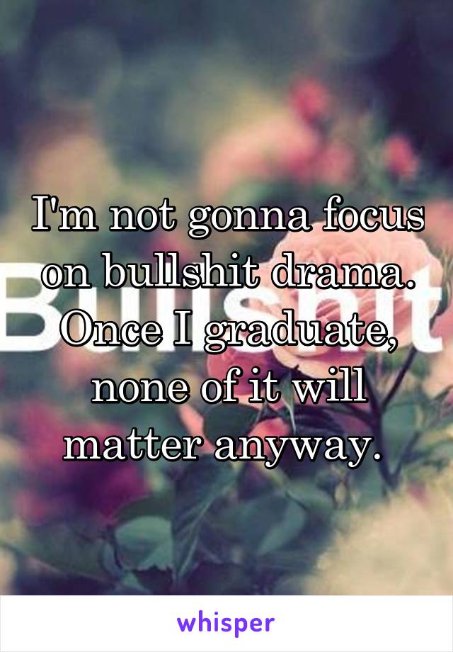 I'm not gonna focus on bullshit drama. Once I graduate, none of it will matter anyway. 