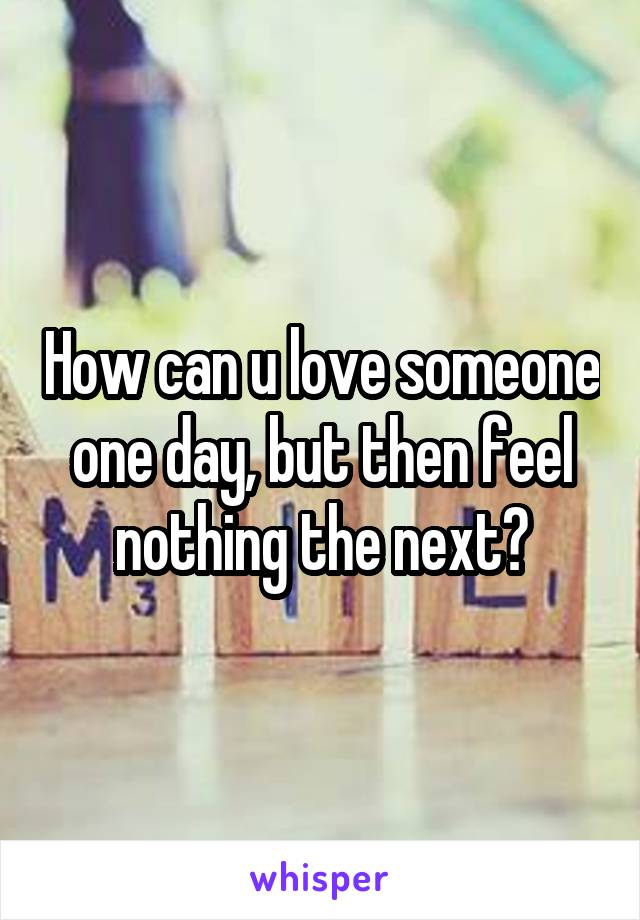 How can u love someone one day, but then feel nothing the next?