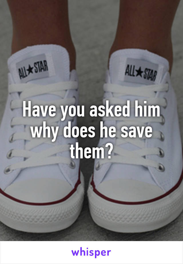 Have you asked him why does he save them?