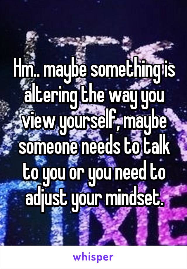 Hm.. maybe something is altering the way you view yourself, maybe someone needs to talk to you or you need to adjust your mindset.