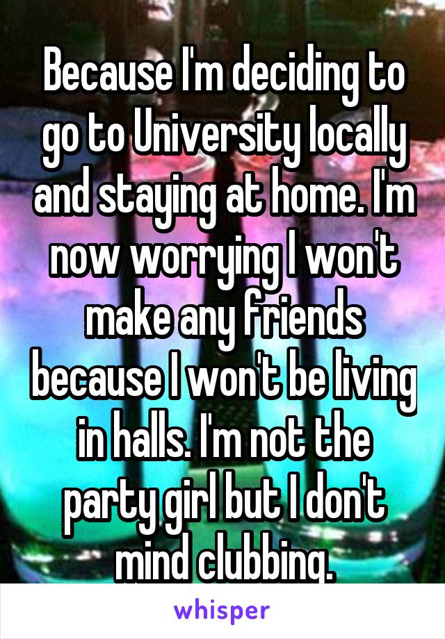 Because I'm deciding to go to University locally and staying at home. I'm now worrying I won't make any friends because I won't be living in halls. I'm not the party girl but I don't mind clubbing.