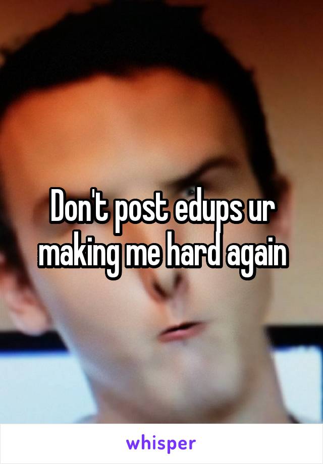 Don't post edups ur making me hard again