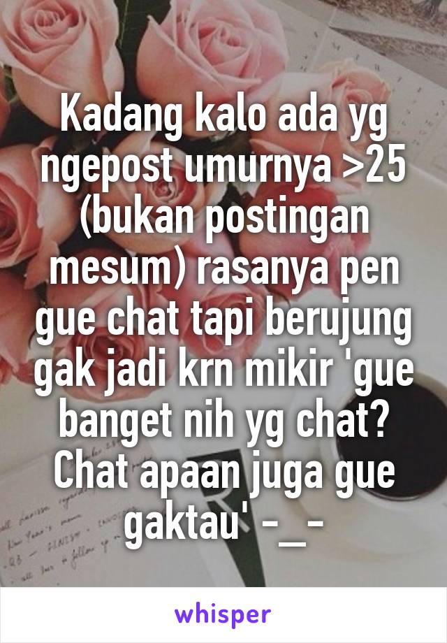 Kadang kalo ada yg ngepost umurnya >25 (bukan postingan mesum) rasanya pen gue chat tapi berujung gak jadi krn mikir 'gue banget nih yg chat? Chat apaan juga gue gaktau' -_-