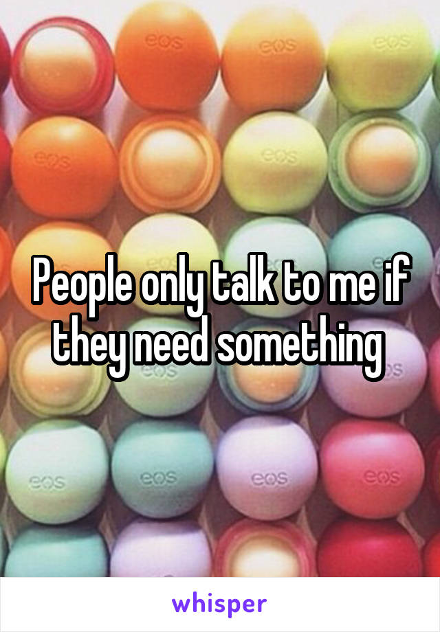 People only talk to me if they need something 