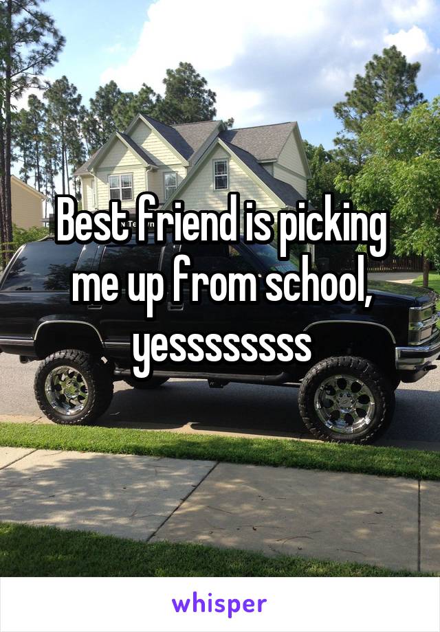 Best friend is picking me up from school, yessssssss
