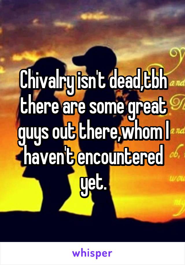 Chivalry isn't dead,tbh there are some great guys out there,whom I haven't encountered yet.