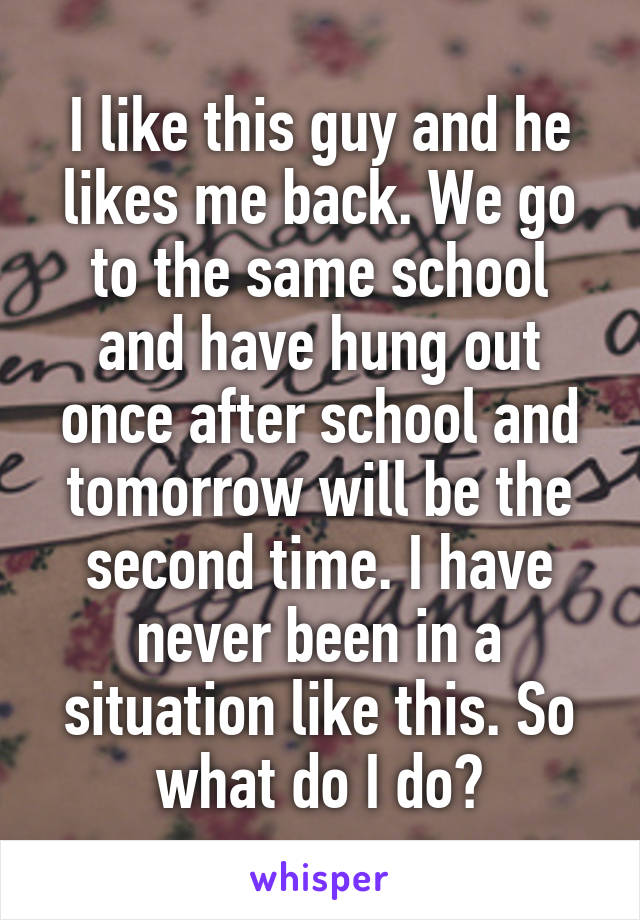 I like this guy and he likes me back. We go to the same school and have hung out once after school and tomorrow will be the second time. I have never been in a situation like this. So what do I do?