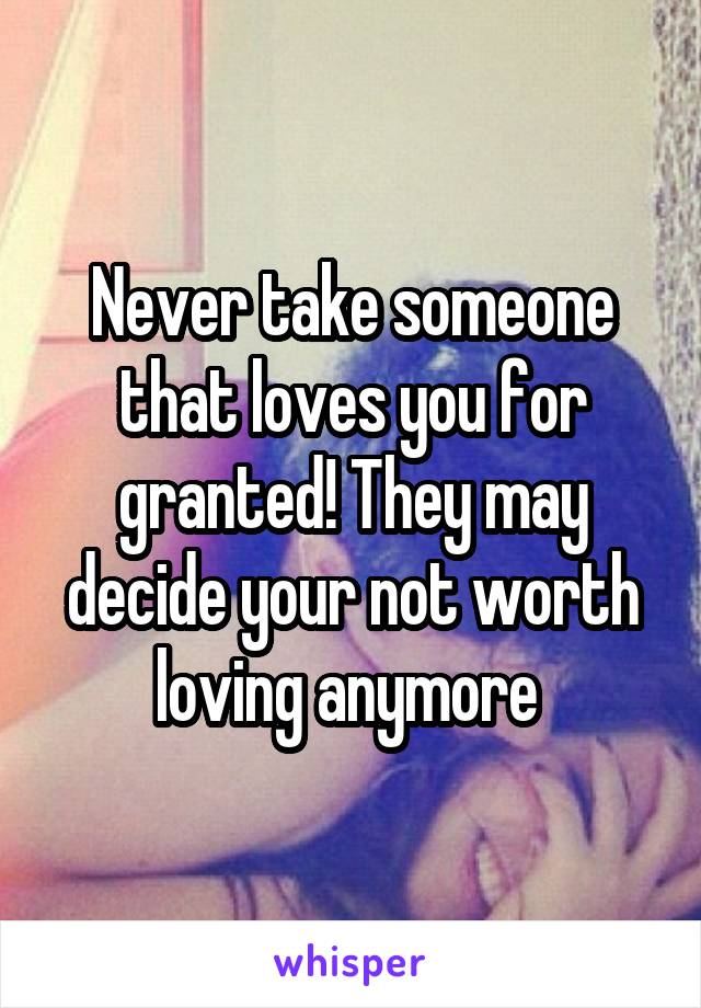 Never take someone that loves you for granted! They may decide your not worth loving anymore 