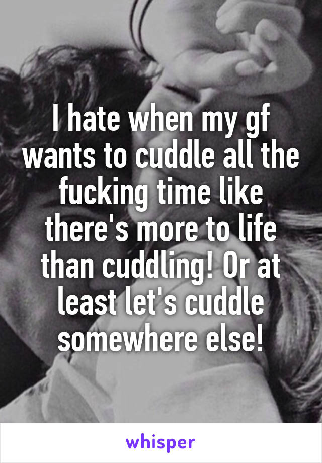 I hate when my gf wants to cuddle all the fucking time like there's more to life than cuddling! Or at least let's cuddle somewhere else!