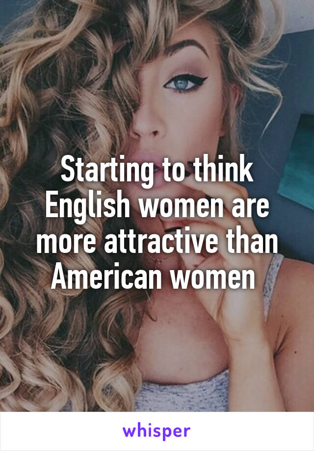 Starting to think English women are more attractive than American women 