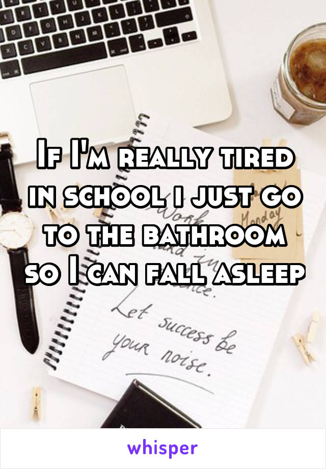 If I'm really tired in school i just go to the bathroom so I can fall asleep 