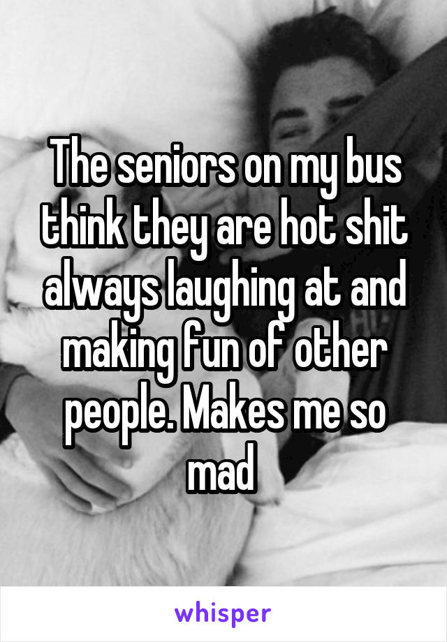 The seniors on my bus think they are hot shit always laughing at and making fun of other people. Makes me so mad 