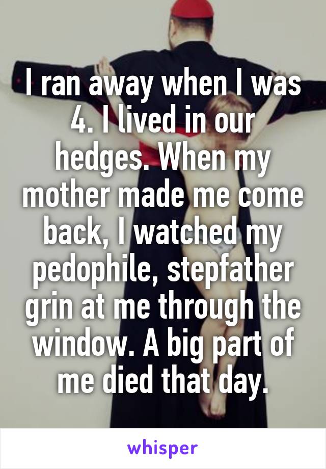 I ran away when I was 4. I lived in our hedges. When my mother made me come back, I watched my pedophile, stepfather grin at me through the window. A big part of me died that day.